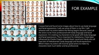 FOR EXAMPLE
I researched and found some images about how to use body language
and facial expressions. I will use some of them in my film. I will
rehearse with my actors before the filming begins because I want all
the actors to be more professional with body language and facial
expression. I’m creating my characters to be great with body language
and facial expressions. This is important for melodrama. I have been
influenced by Charlie Chaplin, Harold Lloyd, Laurel and Hardy who all
have lots of melodramatic body language and facial expressions.
Which means my actors will must be good actors to make my
characters look much better and be professional.
 