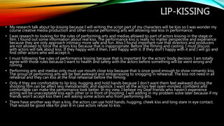 LIP-KISSING
• My research talk about lip-kissing because I will writing the script part of my characters will be kiss so I was wonder my
course creative media production and other course performing arts will allowing real kiss in performance.
• I was research to looking for the rules of performing arts and medias allowed to part of actors kissing in the stage or
film. I found out some information about real kiss. The performance kiss is really no matter perspective and experience
because they are only approach intimacy more safe and fun. Also I found important rule that directors and producers
are not allowed to force the actors kiss because that is inappropriate. Before the filming and casting, I must discuss
with actors will talk about kiss. If they happy with it then, I will happy with it. If they don’t happy with it and I will go and
find other actors who will accept it.
• I must following five rules of performance kissing because that is important for the actors' body decision. I am totally
agree with those rules because I want to health and safety with the actors before something will be went wrong and
ruining.
• Performing arts and medias only must use mouth close kiss because that is once good enough to show romantic kiss.
The group of performing arts will be feel awkward and embarrassing to snogging in rehearsal. The kiss not need in all
rehearsal and they can kiss at the final rehearsal before the filming.
• Only if they are comfortable to lip-kiss, hugging and hold hands because I don’t want them feel awkward during the
shooting film can be affect less melodramatic and slapstick. I want all the actors feel open-minded, confident and
comfortable can make the performance look better. In my view, I believe my Deaf friends who haven’t experience
acting will be unacceptable kiss each other or in front of shooting. I will adding in my problem solve later because if my
friends won’t accept kiss then I will asking some actors who from performing arts.
• There have another way than a kiss, the actors can use hold hands, hugging, cheek kiss and long stare in eye contact.
That would be good idea for plan B in case actors refuse to kiss.
 