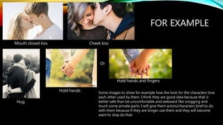 FOR EXAMPLE
Mouth closed kiss Cheek kiss
Hug
Hold hands
Hold hands and fingers
Or
Some images to show for example how the look for the characters love
each other used by them. I think they are good idea because that is
better safe than be uncomfortable and awkward like snogging and
touch some private parts. I will give them actors/characters brief to do
with them because if they are longer use them and they will become
want to stop do that.
 