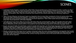 SCENES
• I watched Charlie Chaplin’s romantic film called Tillie’s Punctured Romance (1914) because his film is similar my idea. I
noticed the scenes that two main characters are most of their front body keeping in front of camera. One reason, old
camera doesn't have any movement and only stand still. However, they are only face turn side to look each other when
they are conversation. Also, they are sometimes face toward at the camera when they are shocking, laughing or
arguing.
• That is strong influence me because I want my character's face to show their emotional in front of camera when they
will doing some melodrama and slapstick. I would like all my actor's body keep in front of camera because my
characters will show everything body language and facial expression. That is Deaf awake because Deaf people always
show their facial expression and body language.
• I will allowing to my actors often to turn face side when they are communication. Also, two couples look each other
and whispering. That can be both face forward to camera and look each other sometimes. I like all my actors doing
funny melodrama at the camera which is my audience can see their facial expression and body language clearly.
• As you see second slide of screenshots, I want to exactly that way they use show body language and facial expression
before something will happening with slapstick comedy. For example, the couple sitting the bench but the bench was
wobbling, they look at camera with facial expression to shock or scream before falling over backward. That is how I
want all my actors look at camera when they doing with melodrama and slapstick.
• Mostly contemporary films have lots of camera movement when the actors doing melodrama and slapstick. But I prefer
a simple camera movement because I want the camera keep distance on actors body language and facial expression to
show. But I will some camera movement like camera moving round the circle of the actors and some following the
actor who will be slapstick.
 