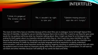 INTERTITLES
The most of silent films have an intertitles because all the silent films are no dialogue. Some full length feature films
have lots of intertitles. I decided to use an intertitles because that is link to silent film. I want to use these for give some
words for my audience will know what my characters talking about. Also, I might use these for at the beginning and
ending for brief explain about my characters doing and where they at. I don’t want too many intertitles in my film
because that will be annoying to interrupting some scene and make less scene. I’m prefer to use few intertitles and
most scenes because I’ll create my characters use body language and facial expression to plenty understand
communication. I will write some important words like arguing, angering, shouting or upsetting because that will make
my audience want to know what my characters saying when they do something action conversation. I’m still want to
use black and white intertitles because I will adding all my scenes be black and white.
 