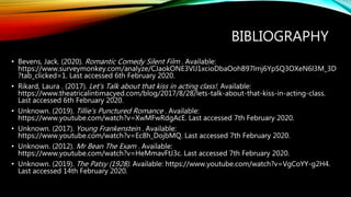 BIBLIOGRAPHY
• Bevens, Jack. (2020). Romantic Comedy Silent Film . Available:
https://www.surveymonkey.com/analyze/CJaokONE3VlJ1xcioDbaOohB97lmj6YpSQ3OXeN6l3M_3D
?tab_clicked=1. Last accessed 6th February 2020.
• Rikard, Laura . (2017). Let's Talk about that kiss in acting class!. Available:
https://www.theatricalintimacyed.com/blog/2017/8/28/lets-talk-about-that-kiss-in-acting-class.
Last accessed 6th February 2020.
• Unknown. (2019). Tillie's Punctured Romance . Available:
https://www.youtube.com/watch?v=XwMFwRdgAcE. Last accessed 7th February 2020.
• Unknown. (2017). Young Frankenstein . Available:
https://www.youtube.com/watch?v=Ec8h_DojbMQ. Last accessed 7th February 2020.
• Unknown. (2012). Mr Bean The Exam . Available:
https://www.youtube.com/watch?v=HeMmavFtJ3c. Last accessed 7th February 2020.
• Unknown. (2019). The Patsy (1928). Available: https://www.youtube.com/watch?v=VgCoYY-g2H4.
Last accessed 14th February 2020.
 