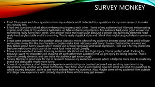 SURVEY MONKEY
• I had 19 answers each four questions from my audience and I collected four questions for my main research to make
my comedy film.
• I read two questions talked about embarrassing impress each other. Some of my audience had hilarious embarrassing
impress and some of my audience had make-up false embarrassing impress. My audience had some good answers to
something really funny each other. One answer make me huge laugh because a person was failing by slammed head
really hard at glass table and it’s smashing. That is really slapstick style and I think that might be good idea to use in my
film.
• I read some answers from the question about slapstick movie. Most of my audience answers about jokes and I will use
some jokes in my film like my characters couples make look ridiculous and funny. I researched another answers and
they talked about funny visuals which means use by body language and facial expression. I will use it for my characters
become melodrama and slapstick to make look more visual comedy.
• I have some excellent answers from my audience talk about end result get injury. That is perfect what I looking for
because I want my characters will showing off each other then suddenly end up get injury by failing impress. That is
style of comedy romantic and can make my audience get easier laugh.
• Survey Monkey is good idea for me to research because my audience answers which is help me more idea to create my
scene and characters much more funny.
• Some of my audience don’t have any experience relationships or crushes because I was send my questions to my
classmates only which is very small community. Next time, when I will creating new film and I will send my questions to
whole country because I want to get more answers from my audience. Also, maybe some of my audience from outside
of college have experience with comedy slapstick films which is easy get answers.
 