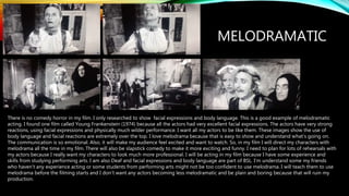 MELODRAMATIC
There is no comedy horror in my film. I only researched to show facial expressions and body language. This is a good example of melodramatic
acting. I found one film called Young Frankenstein (1974) because all the actors had very excellent facial expressions. The actors have very strong
reactions, using facial expressions and physically much wilder performance. I want all my actors to be like them. These images show the use of
body language and facial reactions are extremely over the top. I love melodrama because that is easy to show and understand what’s going on.
The communication is so emotional. Also, it will make my audience feel excited and want to watch. So, in my film I will direct my characters with
melodrama all the time in my film. There will also be slapstick comedy to make it more exciting and funny. I need to plan for lots of rehearsals with
my actors because I really want my characters to look much more professional. I will be acting in my film because I have some experience and
skills from studying performing arts. I am also Deaf and facial expressions and body language are part of BSL. I’m understand some my friends
who haven’t any experience acting or some students from performing arts might not be too confident to use melodrama. I will teach them to use
melodrama before the filming starts and I don’t want any actors becoming less melodramatic and be plain and boring because that will ruin my
production.
 