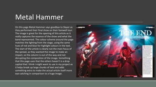 Metal Hammer
On this page Metal Hammer says goodbye to Slayer as
they performed their final show on their farewell tour.
The image is great for the opening of this article as it
really captures the essence of the show and what the
band represented. The colour scheme around the page
matches the lighting from the stage, using the same
hues of red and blue for highlight colours in the text.
The start of the article is clearly not the main focus of
the spread, as they wanted the image to make an
impact, so the column is out of the way and not
disrupting the composition of the image. Something
that this page uses that the others haven’t is a drop
capital that I think I might want to use in my project as
it helps break up large chunks of text and adds
something extra to make the actual article itself more
eye-catching in comparison to a huge image.
 
