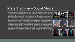 Metal Hammer – Social Media
The metal hammer Instagram is much more concise in comparison to that of Rock
Sound, with a very well established upload style that makes it very clear to a follower
scrolling through their newsfeed what it is they’re looking at. The feed is mainly their
latest front cover, images taken from photoshoots, live performance videos taken by
their photographers at gigs and any important news about festivals or recent events
relevant to the bands and artists that they cover. Due to Metal Hammers audience
being typically much older and mature than that of Rock Sound, they’ve taken a much
more professional approach to what they post online, keeping an informative theme
throughout most of their posts and having a much darker colour scheme to give the
entire feed a certain aesthetic that is appropriate to the genre and that the audience
would respond to positively. In terms of what they have on their story highlights they
have some that are dedicated to bands that frequent their pages and are more likely
to be watched due to their high following, as well as ones that are there to promote
collaborations and deals with other companies to accommodate the business aspect.
 