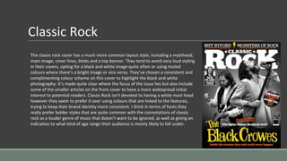 Classic Rock
The classic rock cover has a much more common layout style, including a masthead,
main image, cover lines, blobs and a top banner. They tend to avoid very loud styling
in their covers, opting for a black and white image quite often or using muted
colours where there’s a bright image or vice versa. They’ve chosen a consistent and
complimenting colour scheme on this cover to highlight the black and white
photography. It’s made quite clear where the focus of the issue lies but also include
some of the smaller articles on the front cover to have a more widespread initial
interest to potential readers. Classic Rock isn’t devoted to having a white mast head
however they seem to prefer it over using colours that are linked to the features,
trying to keep their brand identity more consistent. I think in terms of fonts they
really prefer bolder styles that are quite common with the connotations of classic
rock as a louder genre of music that doesn’t want to be ignored, as well as giving an
indication to what kind of age range their audience is mostly likely to fall under.
 