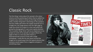 Classic Rock
The first thing I notice about this spread is the colour
scheme and the positioning of where they’ve added the
stripped colour blocks to break up the large chunks of
white. Another thing that’s interesting on this spread is
that the middle split where the staples would be isn’t a
straight line, the image passes onto the right page to
make the article fit its space in a nicer way whilst still
giving the photography it’s own area to grab attention.
This is another thing I think I will try to implement in my
project on some of my spreads as it gives allows the
pages to flow in a nice way when there’s a
disproportionate amount of text with a large
photograph. I really like the text layout around the
images as its moved away from the typical columns that
someone would expect from a magazine and gives it
something unique.
 