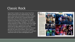 Classic Rock
Classic Rock included a live show review from three
different bands that were celebrating their 30 year
album release date anniversaries in London's Shepard
Bush Empire. As these aren’t massively well known
bands they chose to include all three on one page,
taking the best photos from each show to create a
really interesting collage of highlights. I like the layout
and the attention to make sure that none of the images
would be distorted in a physical print copy. As for the
article they’ve taken different parts from their
interviews with all three bands to make sure that each
gets their fair share of the spread. i know I want to
include live show reviews in my project and I’m going to
experiment with this style of photography layout.
 