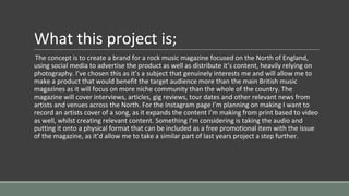 What this project is;
The concept is to create a brand for a rock music magazine focused on the North of England,
using social media to advertise the product as well as distribute it’s content, heavily relying on
photography. I’ve chosen this as it’s a subject that genuinely interests me and will allow me to
make a product that would benefit the target audience more than the main British music
magazines as it will focus on more niche community than the whole of the country. The
magazine will cover interviews, articles, gig reviews, tour dates and other relevant news from
artists and venues across the North. For the Instagram page I’m planning on making I want to
record an artists cover of a song, as it expands the content I’m making from print based to video
as well, whilst creating relevant content. Something I’m considering is taking the audio and
putting it onto a physical format that can be included as a free promotional item with the issue
of the magazine, as it’d allow me to take a similar part of last years project a step further.
 