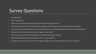 Survey Questions
1. How old are you?
2. What is your gender?
3. Where are you most likely to get information about music, bands, events and so on?
4. Out of Rock Sound, Metal Hammer and Classic Rock magazines, which would you find yourself most likely to interact with?
5. Do you think you get enough information from social media captions or is having a magazine that goes into more detail beneficial?
6. What kind of content would you like to see on a magazines social media?
7. What is a topic you would like to read about from a featured artist during an interview?
8. What kind of advertisements would you expect to find in a music magazine?
9. If a magazine was to be focused on the north of England, what kind of content would you like see specific to the region?
 