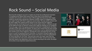 Rock Sound – Social Media
Rock Sounds Instagram account is maybe one of the less professional examples
I’m looking at but where that comes from is that they’re not afraid to put
relatable and comedic content on their official page that they know their target
audience would enjoy, giving their followers another aspect of engagement that
you might not get with other magazines social media. This also works as there will
be other pages that upload memes based on the artists that the magazine
features, but by cornering that part of the social media market, a follower can get
all the different kinds of relevant content they might be seeking out on Instagram
from one page, rather than going somewhere else that’s competing for the views
and likes on the same style of content. As well as this content they do also include
the kind of thing that most would expect to find there, such as advertisements for
this months issue of the magazine, showing the cover and what the focus of the
issue is as well as teasing exclusive interviews. A consistent thing throughout the
page is showing off photography either from a live show or from the photoshoot
an artist had done for the issue. They will also cover any major news that has
occurred within the rock music industry that isn’t in their current issue but that
they feel needs to be addressed, such as a band returning to the scene, the death
of an artist or any important award show wins.
 