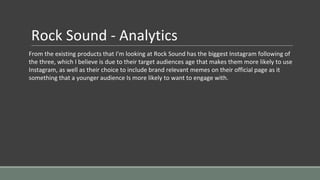 Rock Sound - Analytics
From the existing products that I'm looking at Rock Sound has the biggest Instagram following of
the three, which I believe is due to their target audiences age that makes them more likely to use
Instagram, as well as their choice to include brand relevant memes on their official page as it
something that a younger audience Is more likely to want to engage with.
 