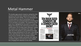 Metal Hammer
This double page spread is based on asking the artist
questions that have been asked by fans on twitter,
ahead of the issues release. This is an interesting use
of social media as a way of connecting it to the
physical issue and could potentially be something that
I try to recreate in my project. The uniqueness of the
cover line is highlighted by how bold it is, as well as
filling in the layout as the small amount of text in the
article leaves a lot of empty space otherwise, making
the content more eye-catching to the reader. The
right side of the spread is a very professional image
taken during a photoshoot for the issue, a tab making
it clear what band the artist is from for readers who
may not be as familiar with the people involved
visually. They’ve included a pull quote that might be
considered slightly controversial to more engaged
fans, bringing more attention to the article.
 