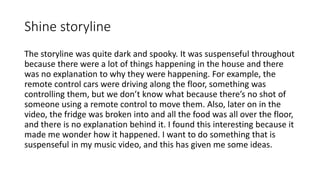 Shine storyline
The storyline was quite dark and spooky. It was suspenseful throughout
because there were a lot of things happening in the house and there
was no explanation to why they were happening. For example, the
remote control cars were driving along the floor, something was
controlling them, but we don’t know what because there’s no shot of
someone using a remote control to move them. Also, later on in the
video, the fridge was broken into and all the food was all over the floor,
and there is no explanation behind it. I found this interesting because it
made me wonder how it happened. I want to do something that is
suspenseful in my music video, and this has given me some ideas.
 