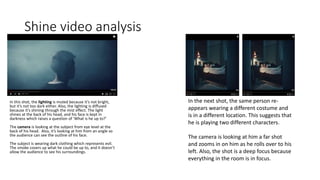Shine video analysis
In this shot, the lighting is muted because it’s not bright,
but it’s not too dark either. Also, the lighting is diffused
because it’s shining through the mist effect. The light
shines at the back of his head, and his face is kept in
darkness which raises a question of ‘What is he up to?’
The camera is looking at the subject from eye level at the
back of his head. Also, it’s looking at him from an angle so
the audience can see the outline of his face.
The subject is wearing dark clothing which represents evil.
The smoke covers up what he could be up to, and it doesn’t
allow the audience to see his surroundings.
In the next shot, the same person re-
appears wearing a different costume and
is in a different location. This suggests that
he is playing two different characters.
The camera is looking at him a far shot
and zooms in on him as he rolls over to his
left. Also, the shot is a deep focus because
everything in the room is in focus.
 