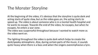 The Monster Storyline
At the beginning of the video, it’s obvious that the storyline is quite dark and
acting starts of quite slow, but as the video goes on, the acting starts to
speed up. The video is about someone who is in a mental health hospital and
he wants to escape. Towards the end of the video, he escapes, but when he
escapes, he enters a war zone.
The video was suspenseful throughout because I wanted to watch more as
the video went on.
The lighting throughout the video is quite dark which helps to create the
dark/spooky atmosphere. Also, during certain parts of the music, it sounds
quite heavy when there is a bass and when the singers overemphasise a lyric.
 