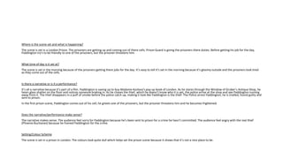 Where is the scene set and what is happening?
The scene is set in a London Prison. The prisoners are getting up and coming out of there cells. Prison Guard is giving the prisoners there duties. Before getting his job for the day,
Paddington try's to be friendly to one of the prisoners, but the prisoner threatens him.
What time of day is it set at?
The scene is set in the morning because of the prisoners getting there jobs for the day. It’s easy to tell it’s set in the morning because it’s gloomy outside and the prisoners look tired
as they come out of the cells.
Is there a narrative or is it a performance?
It’s all a narrative because it’s part of a film. Paddington is saving up to buy Madame Kozlova’s pop up book of London. As he stares through the Window of Gruber’s Antique Shop, he
hears glass shatter on the floor and notices someone braking in. As he chases the thief, which he doesn’t know who it is yet, the police arrive at the shop and see Paddington running
away from it. The thief disappears in a puff of smoke before the police catch up, making it look like Paddington is the thief. The Police arrest Paddington, he is trialled, found guilty and
sent to prison.
In the first prison scene, Paddington comes out of his cell, he greets one of the prisoners, but the prisoner threatens him and he becomes frightened.
Does the narrative/performance make sense?
The narrative makes sense. The audience feel sorry for Paddington because he’s been sent to prison for a crime he hasn’t committed. The audience feel angry with the real thief
(Phoenix Buchanan) because he framed Paddington for the crime.
Setting/Colour Scheme
The scene is set in a prison in London. The colours look quite dull which helps set the prison scene because it shows that it’s not a nice place to be.
 