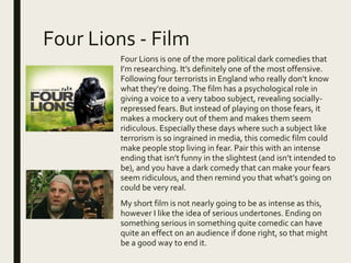 Four Lions - Film
Four Lions is one of the more political dark comedies that
I’m researching. It’s definitely one of the most offensive.
Following four terrorists in England who really don’t know
what they’re doing.The film has a psychological role in
giving a voice to a very taboo subject, revealing socially-
repressed fears. But instead of playing on those fears, it
makes a mockery out of them and makes them seem
ridiculous. Especially these days where such a subject like
terrorism is so ingrained in media, this comedic film could
make people stop living in fear. Pair this with an intense
ending that isn’t funny in the slightest (and isn’t intended to
be), and you have a dark comedy that can make your fears
seem ridiculous, and then remind you that what’s going on
could be very real.
My short film is not nearly going to be as intense as this,
however I like the idea of serious undertones. Ending on
something serious in something quite comedic can have
quite an effect on an audience if done right, so that might
be a good way to end it.
 