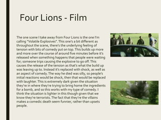 Four Lions - Film
The one scene I take away from Four Lions is the one I’m
calling “Volatile Explosives”.This one’s a bit different as
throughout the scene, there’s the underlying feeling of
tension with bits of comedy put on top.This builds up more
and more over the course of around five minutes before it’s
released when something happens that people were waiting
for; someone trips causing the explosive to go off.This
causes the release of the tension as that’s what the build up
was leaving up to. Instead it’s replaced with shock, as well as
an aspect of comedy.The way he died was silly, so people’s
initial reactions would be shock, then that would be replaced
with laughter.This is extremely dark given the situation
they’re in where they’re trying to bring home the ingredients
for a bomb, and so this works with my type of comedy. I
think the situation is lighter in this though given that we
know they’re terrorists.The fact that they’re the villains
makes a comedic death seem funnier, rather than upsets
people.
 