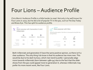 Four Lions – Audience Profile
Chris Morris’ Audience Profile is a little harder to read. Not only is he well known for
Four Lions in 2010, but he did a lot of popularTV in the 90s, such asThe DayToday
and Brass Eye.This has split his audience profile.
Both millennials and generation X have the same positive opinion, so there isn’t a
clear audience. The only thing I do know is that his audience has more men.This
would be due to his dark humour, which men tend to prefer. I personally edge
more towards millennials (born between 1980-94) due to the fact that the older
shows from the 90s could appeal more to generation X, whereas millennials may
prefer his more recent work, like Four Lions.
 
