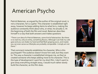 American Psycho
Patrick Bateman, as argued by the author of the original novel, is
not a character, he’s a cypher.This character is established right
away, however he keeps adding items to what he is, making the
audience constantly think about who, or what, he actually is. At
the beginning of both the film and novel, Bateman describes
himself in a way that both answers and makes questions
“There is an idea of a Patrick Bateman, some kind of abstraction. But there
is no real me, only an entity, something illusory. Although I can hide my cold
gaze and you can shake my hand and feel flesh gripping yours, and maybe
you can even sense our lifestyles are probably comparable--I simply am not
there.”
That comment instantly establishes his character. Who is this
psychopath?The audience doesn’t know him well, but they want
to.This way a character is established intrigues me, as they’ve
created someone who keeps adding more to his character.This is
the type of development I want for my short film. I don’t want to
give away everything straight away, I would much rather slowly
build the character, as this film does.
 
