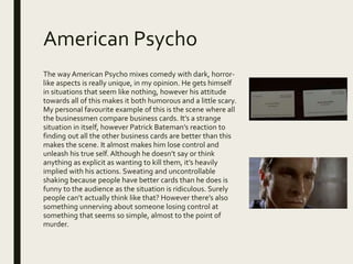 American Psycho
The way American Psycho mixes comedy with dark, horror-
like aspects is really unique, in my opinion. He gets himself
in situations that seem like nothing, however his attitude
towards all of this makes it both humorous and a little scary.
My personal favourite example of this is the scene where all
the businessmen compare business cards. It’s a strange
situation in itself, however Patrick Bateman’s reaction to
finding out all the other business cards are better than this
makes the scene. It almost makes him lose control and
unleash his true self. Although he doesn’t say or think
anything as explicit as wanting to kill them, it’s heavily
implied with his actions. Sweating and uncontrollable
shaking because people have better cards than he does is
funny to the audience as the situation is ridiculous. Surely
people can’t actually think like that? However there’s also
something unnerving about someone losing control at
something that seems so simple, almost to the point of
murder.
 