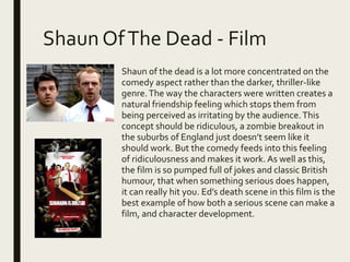 Shaun OfThe Dead - Film
Shaun of the dead is a lot more concentrated on the
comedy aspect rather than the darker, thriller-like
genre.The way the characters were written creates a
natural friendship feeling which stops them from
being perceived as irritating by the audience.This
concept should be ridiculous, a zombie breakout in
the suburbs of England just doesn’t seem like it
should work. But the comedy feeds into this feeling
of ridiculousness and makes it work. As well as this,
the film is so pumped full of jokes and classic British
humour, that when something serious does happen,
it can really hit you. Ed’s death scene in this film is the
best example of how both a serious scene can make a
film, and character development.
 