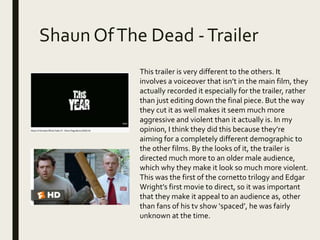 Shaun OfThe Dead -Trailer
This trailer is very different to the others. It
involves a voiceover that isn’t in the main film, they
actually recorded it especially for the trailer, rather
than just editing down the final piece. But the way
they cut it as well makes it seem much more
aggressive and violent than it actually is. In my
opinion, I think they did this because they’re
aiming for a completely different demographic to
the other films. By the looks of it, the trailer is
directed much more to an older male audience,
which why they make it look so much more violent.
This was the first of the cornetto trilogy and Edgar
Wright’s first movie to direct, so it was important
that they make it appeal to an audience as, other
than fans of his tv show ‘spaced’, he was fairly
unknown at the time.
 