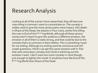 ResearchAnalysis
Looking at all of the scenes I have researched, they all have one
main thing in common I want to concentrate on.The comedy is
widely used to give the more serious parts more impact. Ed’s death
in Shaun of the Dead, the attacks in Four Lions, James first killing
the man in End of the F***ingWorld, although all these serious
scenes aren’t meant to give the audience a different emotion, the
emotion in all of them is really strong, and that could be due to the
comedy that’s so common in them before.This is something I want
for my ending. Although my ending wont be conclusive and still
create questions, I think I can get this same emotion with it. Pair
that with some basic comedy and I think it will bring out the
emotion I want. I don’t want too much comedy in mine though,
just enough to lighten the mood. It would be more like End of the
F***ingWorld than Shaun of the Dead.
 