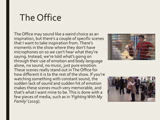 The Office
The Office may sound like a weird choice as an
inspiration, but there’s a couple of specific scenes
that I want to take inspiration from.There’s
moments in the show where they don’t have
microphones on so we can’t hear what they’re
saying. Instead, we’re told what’s going on
through their use of emotion and body language
alone, no sound, no music, just pure emotion.
These scenes really stand out inThe Office for
how different it is to the rest of the show. If you’re
watching something with constant sound, the
sudden lack of sound and sudden hit of emotion
makes these scenes much very memorable, and
that’s what I want mine to be.This is done with a
few pieces of media, such as in ‘FightingWith My
Family’ (2019).
 