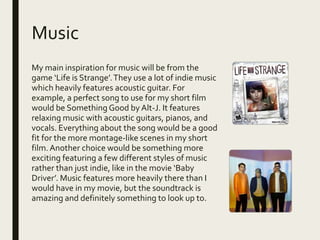 Music
My main inspiration for music will be from the
game ‘Life is Strange’.They use a lot of indie music
which heavily features acoustic guitar. For
example, a perfect song to use for my short film
would be Something Good by Alt-J. It features
relaxing music with acoustic guitars, pianos, and
vocals. Everything about the song would be a good
fit for the more montage-like scenes in my short
film.Another choice would be something more
exciting featuring a few different styles of music
rather than just indie, like in the movie ‘Baby
Driver’. Music features more heavily there than I
would have in my movie, but the soundtrack is
amazing and definitely something to look up to.
 