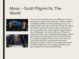 Music – Scott PilgrimVs.The
World
This movie’s soundtrack is very different to Life Is
Strange. It’s a lot more indie rock, which creates a
completely different mood. Although not in my
original plan, this music can help me set the mood
for certain scenes. If I want to pick up the pace a
bit at any point, this music style is a good way to
do it. Although it isn’t just indie rock.There is a
variety of music such as Beachwood Sparks, which
slows down the pace after the rock has finished.
It’s a good example of how music can make you
move with the film, as having one set pace
throughout doesn’t work. It can make you bored
and lose interest, so by changing the pace, you
get a break from the same old thing.
 