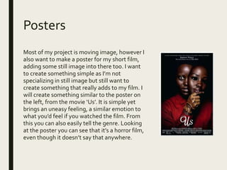 Posters
Most of my project is moving image, however I
also want to make a poster for my short film,
adding some still image into there too. I want
to create something simple as I’m not
specializing in still image but still want to
create something that really adds to my film. I
will create something similar to the poster on
the left, from the movie ‘Us’. It is simple yet
brings an uneasy feeling, a similar emotion to
what you’d feel if you watched the film. From
this you can also easily tell the genre. Looking
at the poster you can see that it’s a horror film,
even though it doesn’t say that anywhere.
 