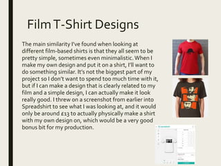 FilmT-Shirt Designs
The main similarity I’ve found when looking at
different film-based shirts is that they all seem to be
pretty simple, sometimes even minimalistic.When I
make my own design and put it on a shirt, I’ll want to
do something similar. It’s not the biggest part of my
project so I don’t want to spend too much time with it,
but if I can make a design that is clearly related to my
film and a simple design, I can actually make it look
really good. I threw on a screenshot from earlier into
Spreadshirt to see what I was looking at, and it would
only be around £13 to actually physically make a shirt
with my own design on, which would be a very good
bonus bit for my production.
 