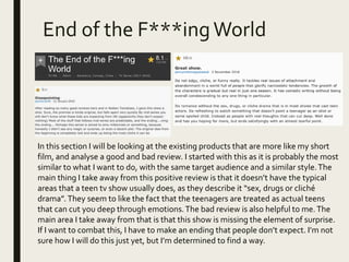 End of the F***ingWorld
In this section I will be looking at the existing products that are more like my short
film, and analyse a good and bad review. I started with this as it is probably the most
similar to what I want to do, with the same target audience and a similar style.The
main thing I take away from this positive review is that it doesn’t have the typical
areas that a teen tv show usually does, as they describe it “sex, drugs or cliché
drama”.They seem to like the fact that the teenagers are treated as actual teens
that can cut you deep through emotions.The bad review is also helpful to me.The
main area I take away from that is that this show is missing the element of surprise.
If I want to combat this, I have to make an ending that people don’t expect. I’m not
sure how I will do this just yet, but I’m determined to find a way.
 