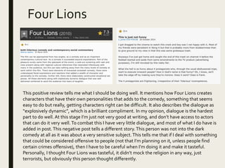 Four Lions
This positive review tells me what I should be doing well. It mentions how Four Lions creates
characters that have their own personalities that adds to the comedy, something that seems
easy to do but really, getting characters right can be difficult. It also describes the dialogue as
“explosively dynamic”, which is a brilliant compliment. In my opinion, dialogue is the hardest
part to do well. At this stage I’m just not very good at writing, and don’t have access to actors
that can do it very well.To combat this I have very little dialogue, and most of what I do have is
added in post.This negative post tells a different story.This person was not into the dark
comedy at all as it was about a very sensitive subject.This tells me that if I deal with something
that could be considered offensive to people (not that I’m planning on it, unless people find
certain crimes offensive), then I have to be careful when I’m doing it and make it tasteful.
Personally, I thought Four Lions was tasteful, it didn’t mock the religion in any way, just
terrorists, but obviously this person thought differently.
 