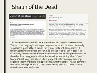 Shaun of the Dead
This positive review is useful as it reminds me not to stick to stereotypes.
The fact that they say “I was expecting another spoof… but was pleasantly
surprised” suggests that it avoids the typical cliches of dark comedy. It
follows certain stereotypes of course, as any spoof does, but it does it in
such a way that makes it different to any other ones.The negative review on
the other hand, suggests it fails at this as well as everything else. “It’s not
funny, it’s not scary, and above all it’s really not entertaining or amusing”
suggests that they believe a big problem is with the script.This is a common
theme with this genre and so that’s what I really need to concentrate on
when I move into production.
 