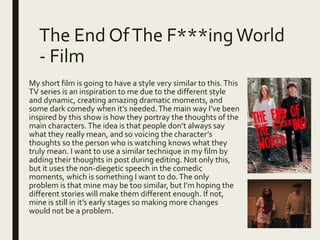 The End OfThe F***ingWorld
- Film
My short film is going to have a style very similar to this.This
TV series is an inspiration to me due to the different style
and dynamic, creating amazing dramatic moments, and
some dark comedy when it’s needed.The main way I’ve been
inspired by this show is how they portray the thoughts of the
main characters.The idea is that people don’t always say
what they really mean, and so voicing the character’s
thoughts so the person who is watching knows what they
truly mean. I want to use a similar technique in my film by
adding their thoughts in post during editing. Not only this,
but it uses the non-diegetic speech in the comedic
moments, which is something I want to do.The only
problem is that mine may be too similar, but I’m hoping the
different stories will make them different enough. If not,
mine is still in it’s early stages so making more changes
would not be a problem.
 