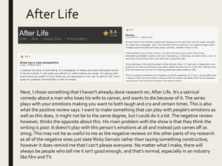 After Life
Next, I chose something that I haven’t already done research on, After Life. It’s a satirical
comedy about a man who loses his wife to cancer, and wants to die because of it.The series
plays with your emotions making you want to both laugh and cry and certain times. This is also
what the positive review says. I want to make something that can play with people’s emotions as
well as this does, it might not be to the same degree, but I could do it a bit.The negative review
however, thinks the opposite about this. His main problem with the show is that they think the
writing is poor. It doesn’t play with this person’s emotions at all and instead just comes off as
smug.This may not be as useful to me as the negative reviews on the other parts of my research
as all of the negative ones just slate Ricky Gervais rather than saying something constructive,
however it does remind me that I can’t please everyone. No matter what I make, there will
always be people who tell me it isn’t good enough, and that’s normal, especially in an industry
like film andTV.
 