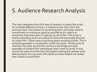 S. Audience ResearchAnalysis
The main takeaway from this area of research is about the script.
On multiple different reviews, it mentions how they think the
writing is bad.This means it’s something that I will really need to
concentrate on making as good as possible as it’s clearly an
extremely important part in making my short film.The script is
nearly everything and is an outline of what will eventually become
my short film.There’s also a big thing about avoiding clichés.This is
something people in my position could into easily.Clichés such as
’and then he woke up’ and the camera in the fridge are both
examples of student film stereotypes that I want to avoid. It may
not be the type of clichés that the people making the reviews were
talking about, but my point still stands as these helped me realise
that I need to avoid them.
 