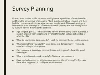 Survey Planning
I know I want to do a public survey as it will give me a good idea of what I need to
add from the perspective of strangers. I’ll ask questions that are relevant and then
find the common results to see what random people want.This way I wont get a
bias opinion. I am making a list of questions I could possibly ask, not all may make
it, but I will narrow it down to the best one.
■ Age range (e.g 16-24) –This is done to narrow it down to my target audience. I
can get answers from people who my short film is for, so I can get an idea of
what they like
■ What do you like in a dark comedy? – Look for common themes in the answers.
■ What’s something you wouldn’t want to see in a dark comedy? –Things to
avoid according to other people
■ Can you name a stereotype commonly seen in this genre? – I want to avoid
stereotypes
■ What is your favourite dark comedy? – Gives me more research
■ Have you had any run ins with someone you considered ‘creepy?’ – If yes ask
them what happened, it could give me inspiration.
 