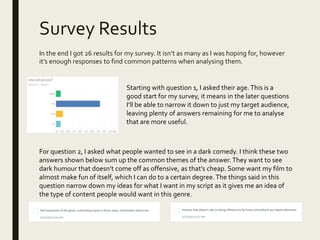 Survey Results
In the end I got 26 results for my survey. It isn’t as many as I was hoping for, however
it’s enough responses to find common patterns when analysing them.
Starting with question 1, I asked their age.This is a
good start for my survey, it means in the later questions
I’ll be able to narrow it down to just my target audience,
leaving plenty of answers remaining for me to analyse
that are more useful.
For question 2, I asked what people wanted to see in a dark comedy. I think these two
answers shown below sum up the common themes of the answer.They want to see
dark humour that doesn’t come off as offensive, as that’s cheap. Some want my film to
almost make fun of itself, which I can do to a certain degree. The things said in this
question narrow down my ideas for what I want in my script as it gives me an idea of
the type of content people would want in this genre.
 