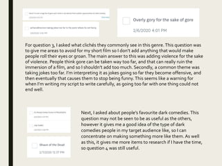 For question 3, I asked what clichés they commonly see in this genre.This question was
to give me areas to avoid for my short film so I don’t add anything that would make
people roll their eyes or groan.The main answer to this was adding violence for the sake
of violence. People think gore can be taken way too far, and that can really ruin the
immersion of a film, and so I shouldn’t add too much. Secondly, a common theme was
taking jokes too far. I’m interpreting it as jokes going so far they become offensive, and
then eventually that causes them to stop being funny.This seems like a warning for
when I’m writing my script to write carefully, as going too far with one thing could not
end well.
Next, I asked about people’s favourite dark comedies. This
question may not be seen to be as useful as the others,
however it gives me a good idea of the type of dark
comedies people in my target audience like, so I can
concentrate on making something more like them. As well
as this, it gives me more items to research if I have the time,
so question 4 was still useful.
 