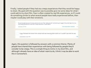 Finally, I asked people if they had any creepy experiences that they would be happy
to share. My goal with this question was to possibly give me some ideas for what I
could add to my short film. Fear is often created by real life experiences, so if I could
do something similar to what several people have really experienced before, then
maybe I could play with their emotions.
Again, this question is followed by answers with a common theme. Plenty of
people have shared their experiences with being followed by people they’d
consider to be creepy.This is a simple thing to mimic in my short film, and
although I already have an idea of what I want to do, I think I may be able to work
this in somewhere.
 