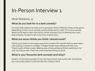 In-Person Interview 1
Oliver Nicholson, 17.
What do you look for in a dark comedy?
It would really depend on what you’re going for, there’s different styles of the genre
depending on how much comedy you’d actually want to add. If it’s more comedy
based you’d want to lean into horror clichés whereas if you’re leaning into more
drama based, I’d want to see more of an original story.
What are some clichés you think I should avoid?
I think you’d want to more keep away from student film clichés that are seen often.
Like putting a camera in a fridge, or Edgar Wright style editing with fast cuts.
There’s loads of them really. Making cups of tea and being filmed watching tv for
way too long as well. That’s the most important thing to avoid.
What is your favourite dark comedy (and why)?
Snatch, it’s the best example of over the top comedy that works well. Sometimes
too many jokes doesn’t work but this film makes it work
 