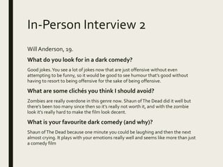 In-Person Interview 2
WillAnderson, 19.
What do you look for in a dark comedy?
Good jokes.You see a lot of jokes now that are just offensive without even
attempting to be funny, so it would be good to see humour that’s good without
having to resort to being offensive for the sake of being offensive.
What are some clichés you think I should avoid?
Zombies are really overdone in this genre now. Shaun ofThe Dead did it well but
there’s been too many since then so it’s really not worth it, and with the zombie
look it’s really hard to make the film look decent.
What is your favourite dark comedy (and why)?
Shaun ofThe Dead because one minute you could be laughing and then the next
almost crying. It plays with your emotions really well and seems like more than just
a comedy film
 