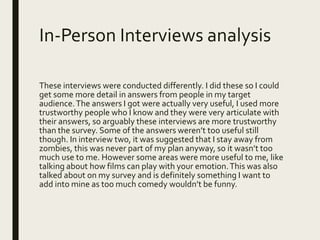 In-Person Interviews analysis
These interviews were conducted differently. I did these so I could
get some more detail in answers from people in my target
audience.The answers I got were actually very useful, I used more
trustworthy people who I know and they were very articulate with
their answers, so arguably these interviews are more trustworthy
than the survey. Some of the answers weren’t too useful still
though. In interview two, it was suggested that I stay away from
zombies, this was never part of my plan anyway, so it wasn’t too
much use to me. However some areas were more useful to me, like
talking about how films can play with your emotion.This was also
talked about on my survey and is definitely something I want to
add into mine as too much comedy wouldn’t be funny.
 