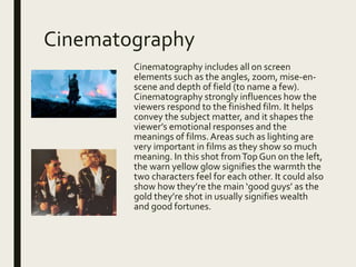 Cinematography
Cinematography includes all on screen
elements such as the angles, zoom, mise-en-
scene and depth of field (to name a few).
Cinematography strongly influences how the
viewers respond to the finished film. It helps
convey the subject matter, and it shapes the
viewer’s emotional responses and the
meanings of films.Areas such as lighting are
very important in films as they show so much
meaning. In this shot fromTop Gun on the left,
the warn yellow glow signifies the warmth the
two characters feel for each other. It could also
show how they’re the main ‘good guys’ as the
gold they’re shot in usually signifies wealth
and good fortunes.
 