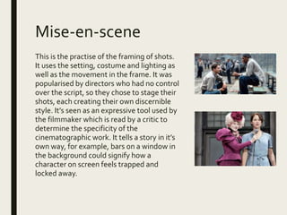 Mise-en-scene
This is the practise of the framing of shots.
It uses the setting, costume and lighting as
well as the movement in the frame. It was
popularised by directors who had no control
over the script, so they chose to stage their
shots, each creating their own discernible
style. It’s seen as an expressive tool used by
the filmmaker which is read by a critic to
determine the specificity of the
cinematographic work. It tells a story in it’s
own way, for example, bars on a window in
the background could signify how a
character on screen feels trapped and
locked away.
 